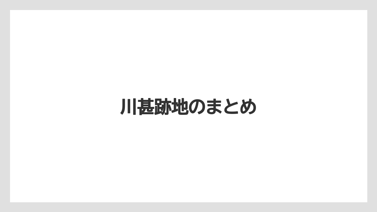 川甚跡地のまとめ