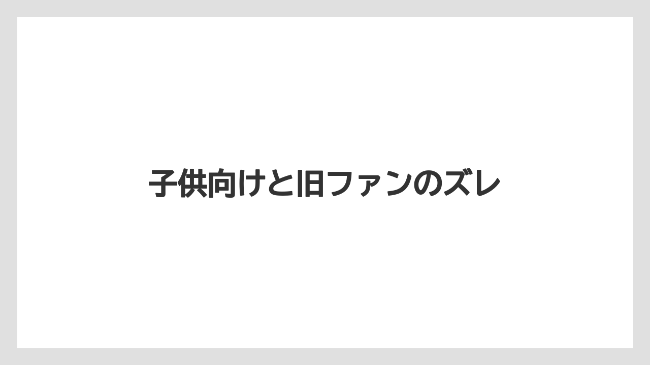 子供向けと旧ファンのズレ
