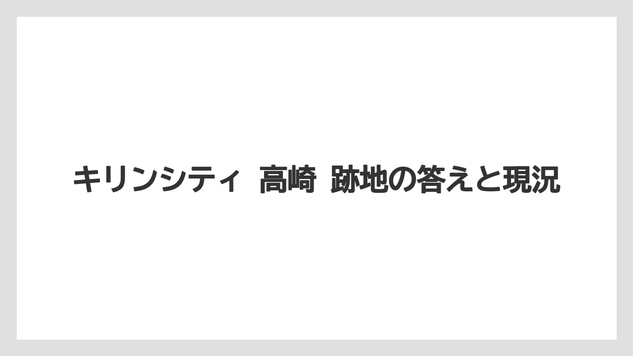 キリンシティ 高崎 跡地の答えと現況