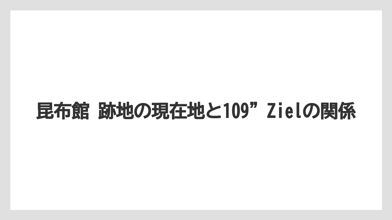 昆布館 跡地の現在地と109”Zielの関係