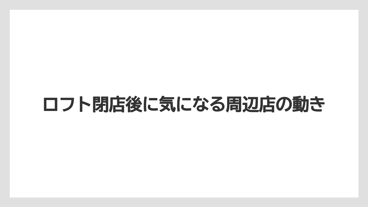 ロフト閉店後に気になる周辺店の動き