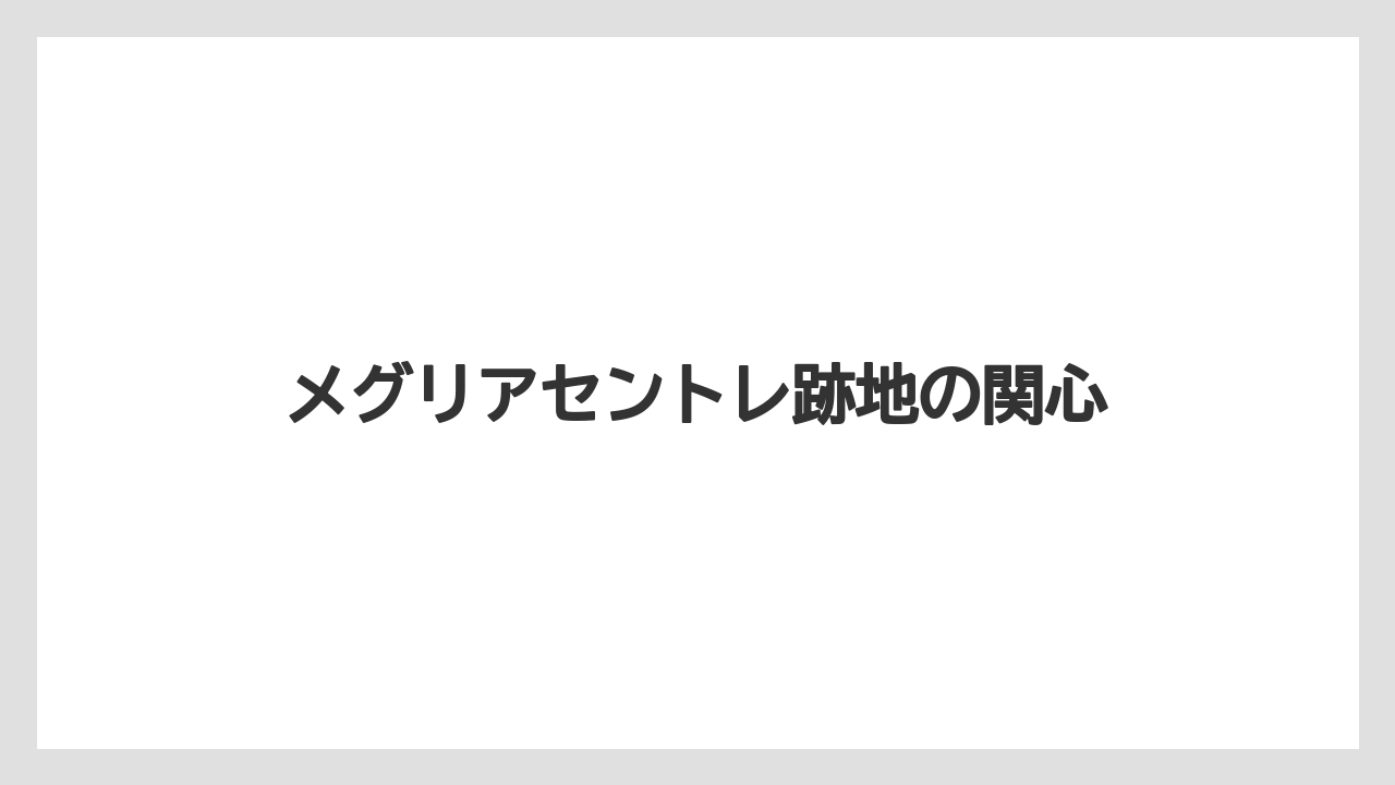 メグリアセントレ跡地の関心