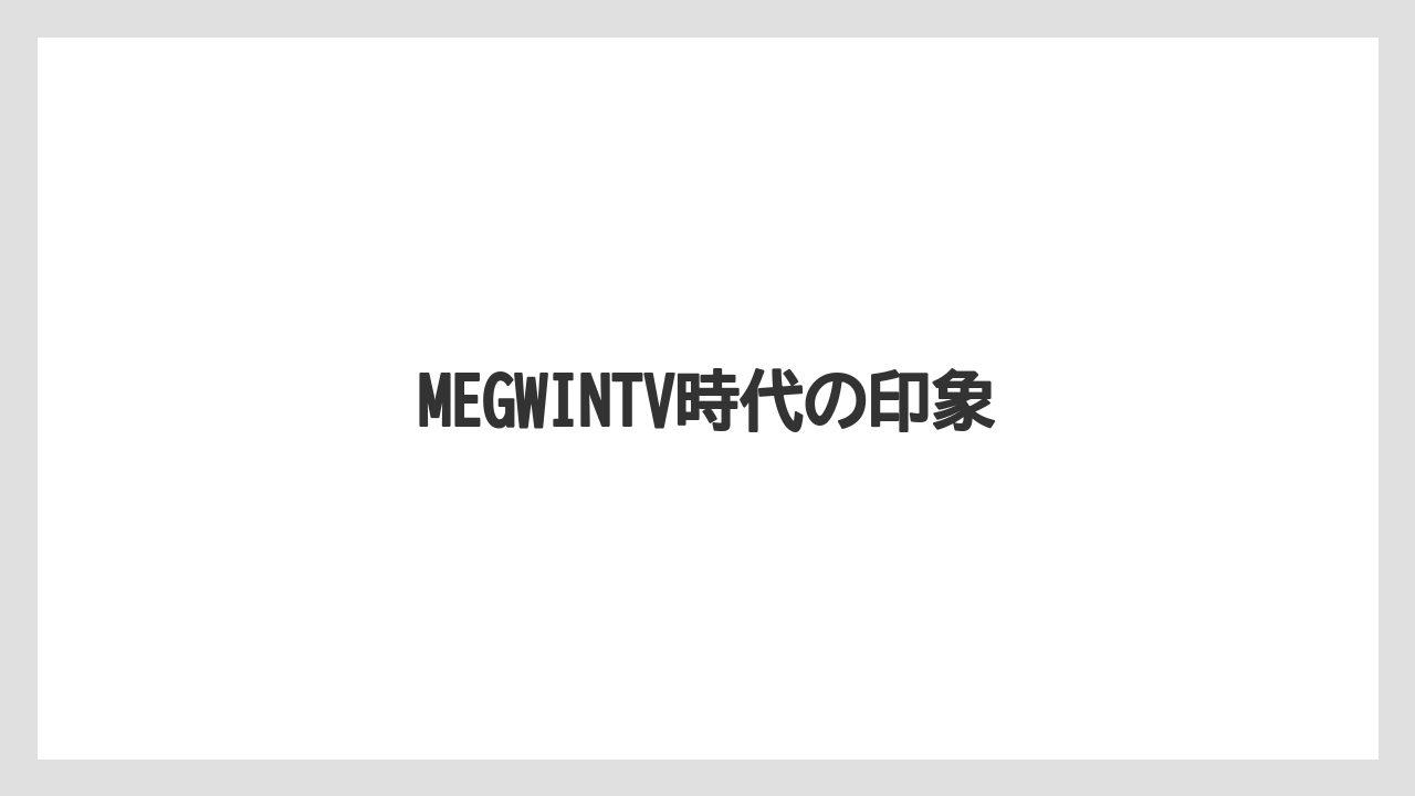 MEGWINTV時代の印象