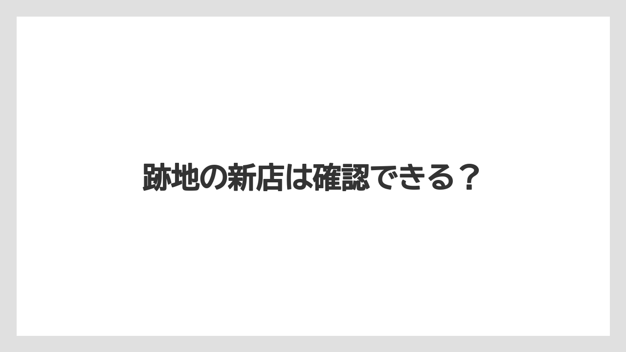 跡地の新店は確認できる？