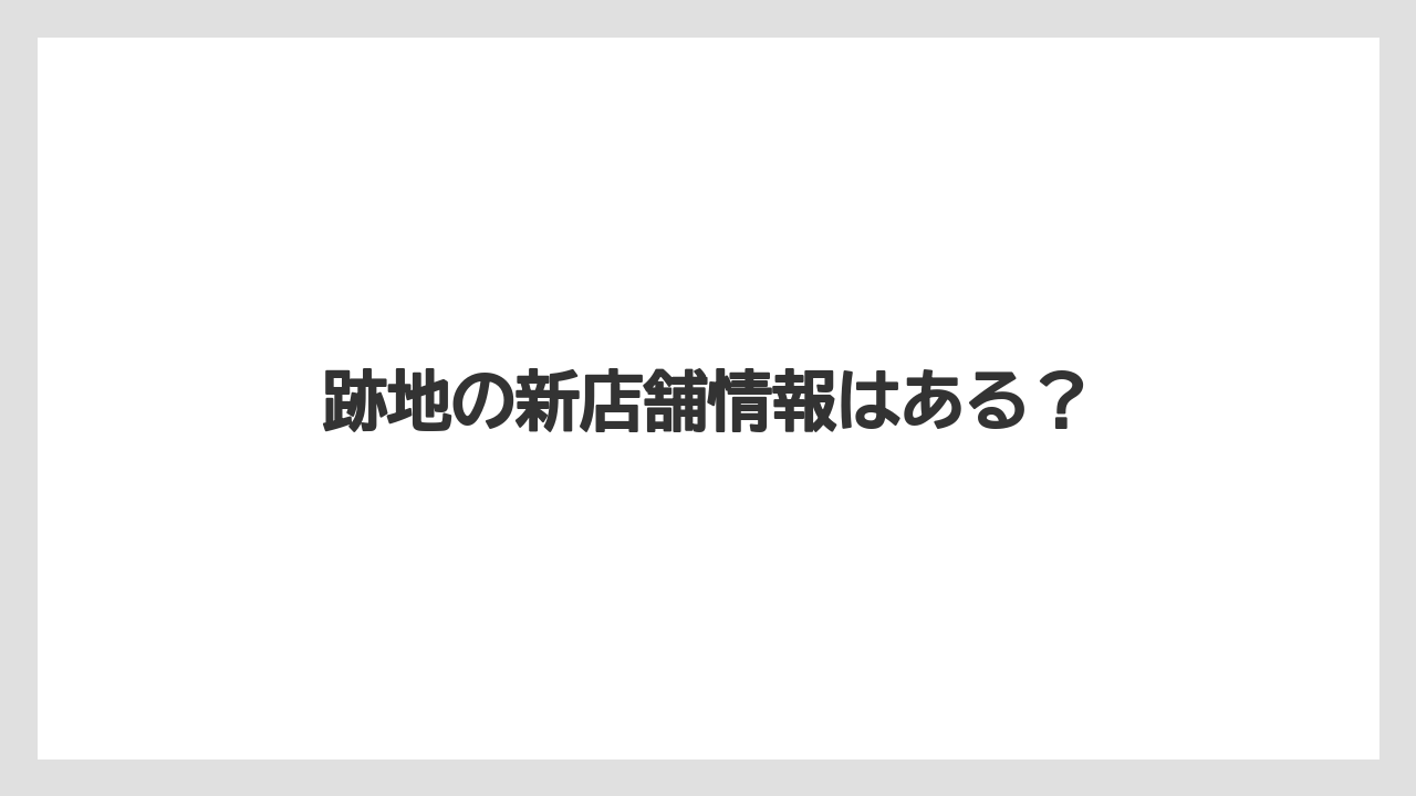 跡地の新店舗情報はある?