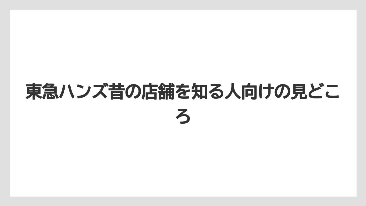 東急ハンズ昔の店舗を知る人向けの見どころ