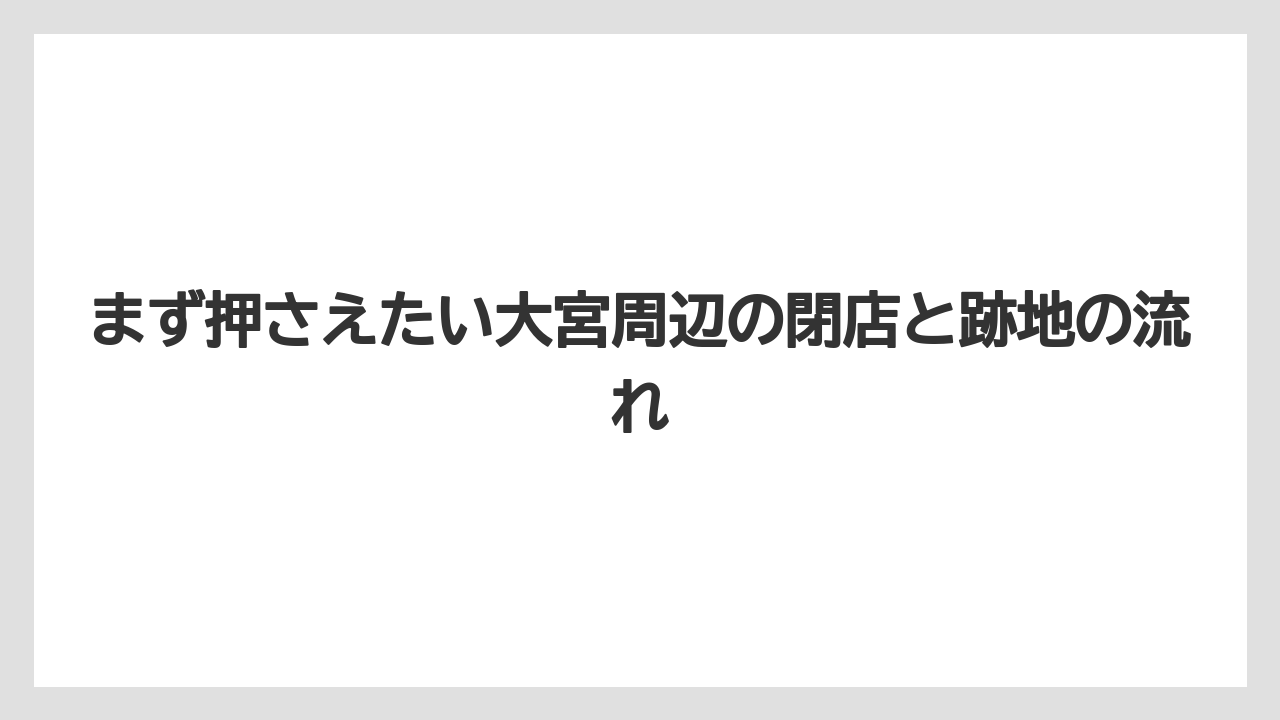 まず押さえたい大宮周辺の閉店と跡地の流れ