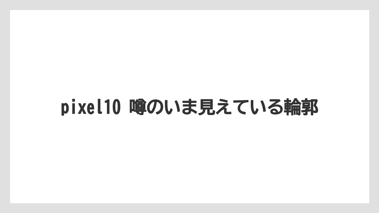 pixel10 噂のいま見えている輪郭