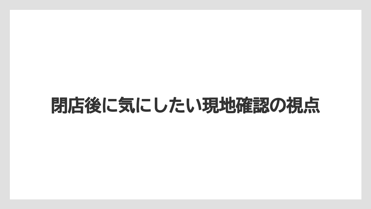 閉店後に気にしたい現地確認の視点