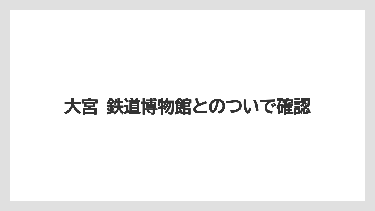大宮 鉄道博物館とのついで確認
