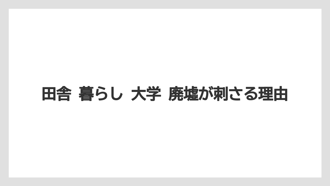 田舎 暮らし 大学 廃墟が刺さる理由