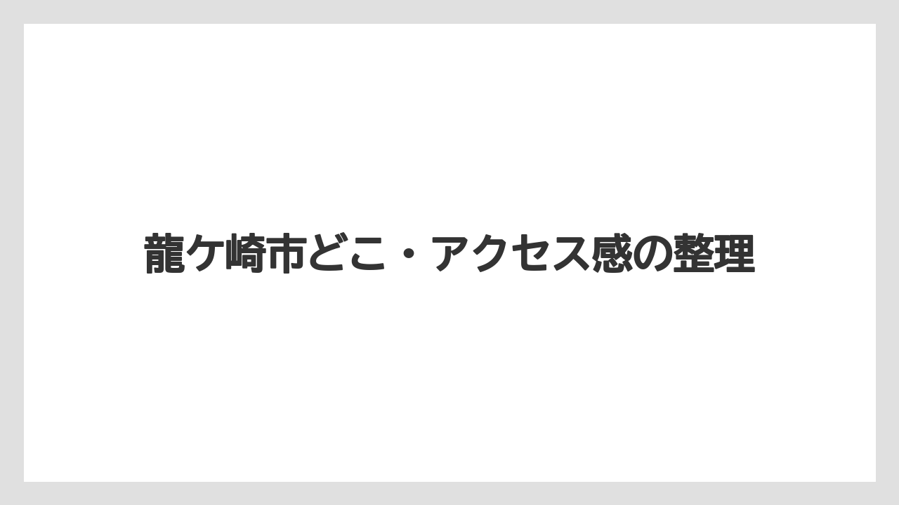 龍ケ崎市どこ・アクセス感の整理