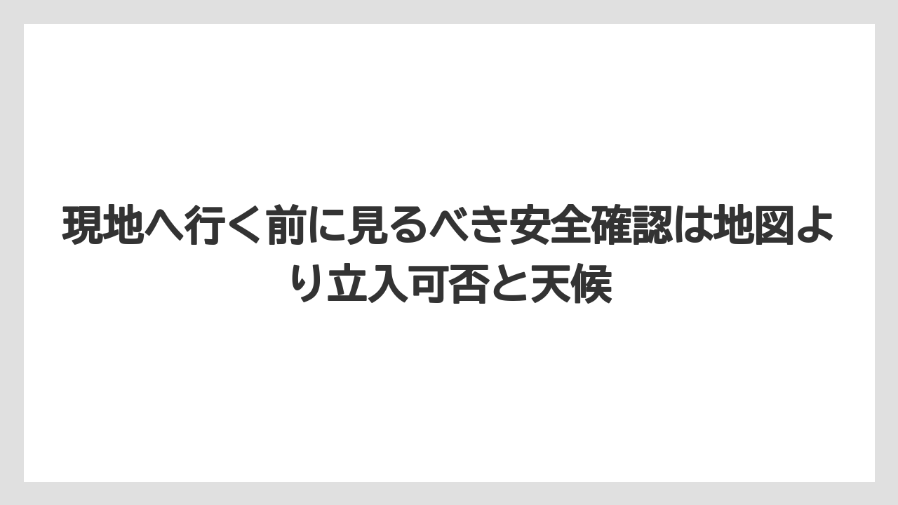 現地へ行く前に見るべき安全確認は地図より立入可否と天候