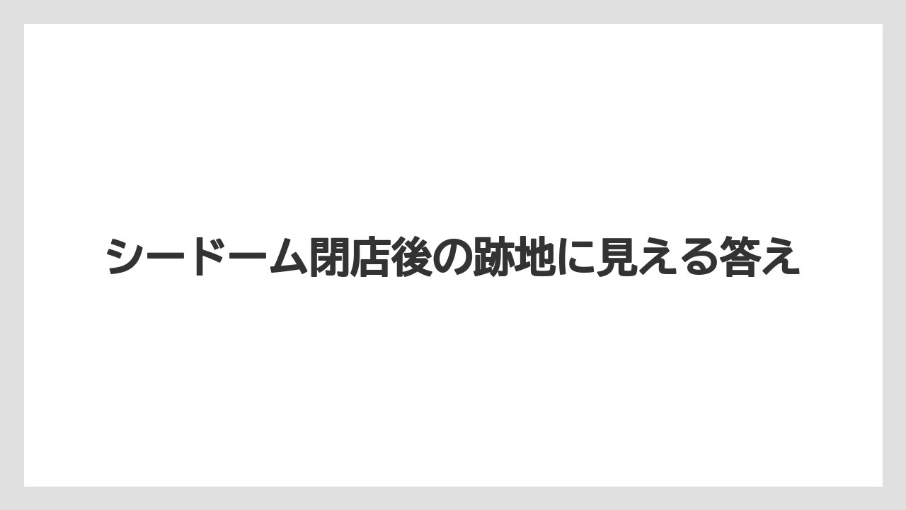 シードーム閉店後の跡地に見える答え