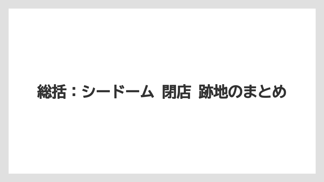 総括：シードーム 閉店 跡地のまとめ