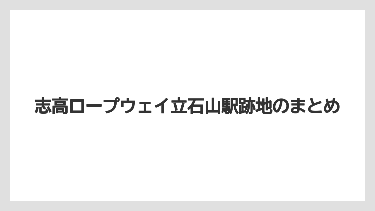 志高ロープウェイ立石山駅跡地のまとめ
