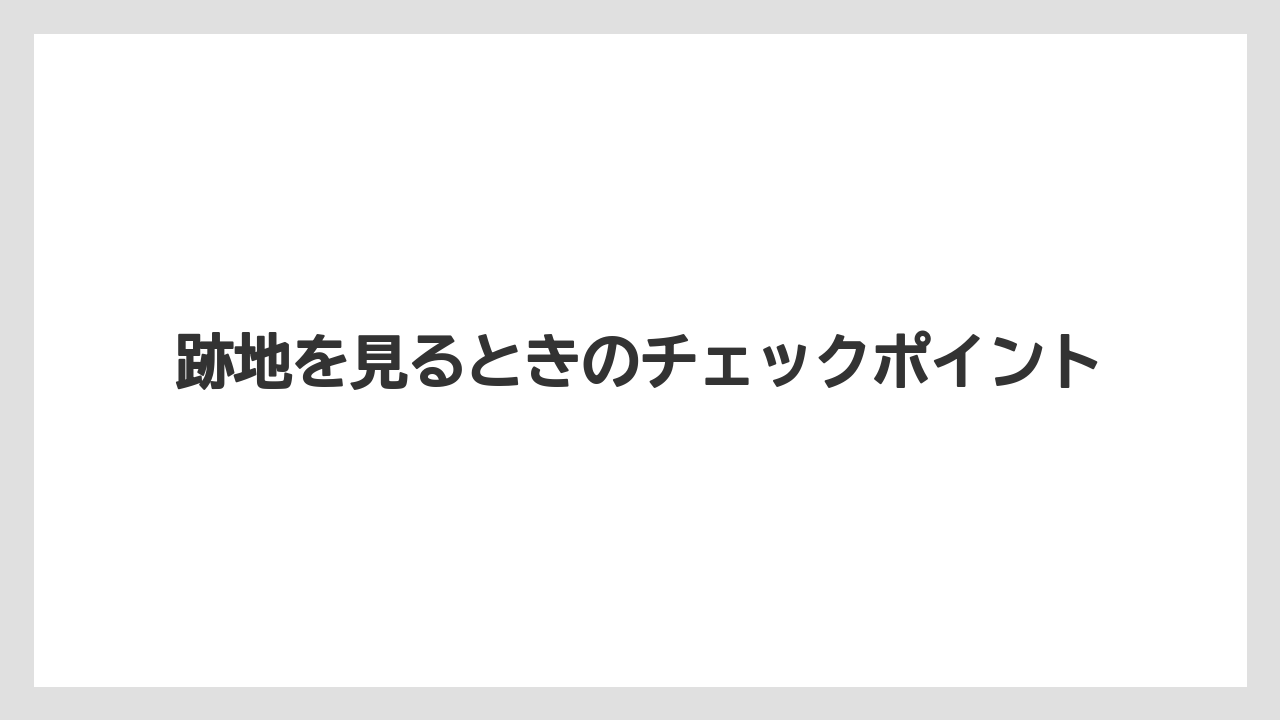 跡地を見るときのチェックポイント