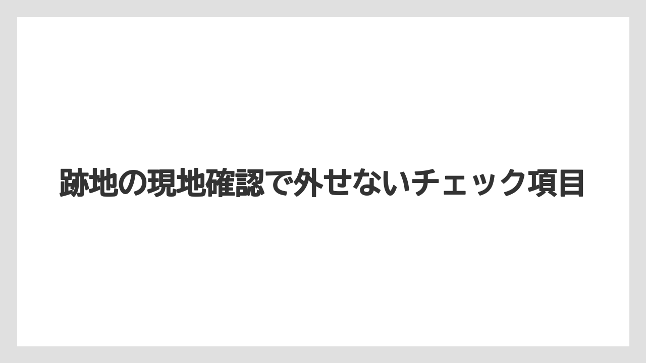 跡地の現地確認で外せないチェック項目