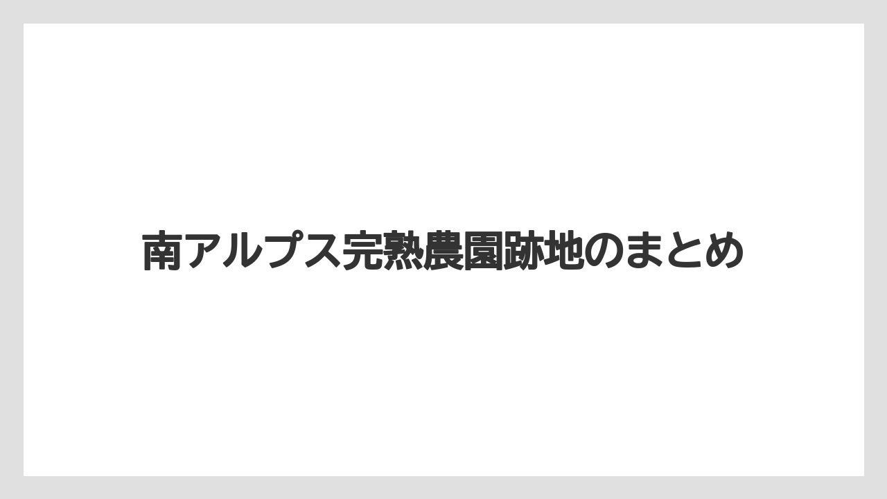 南アルプス完熟農園跡地のまとめ