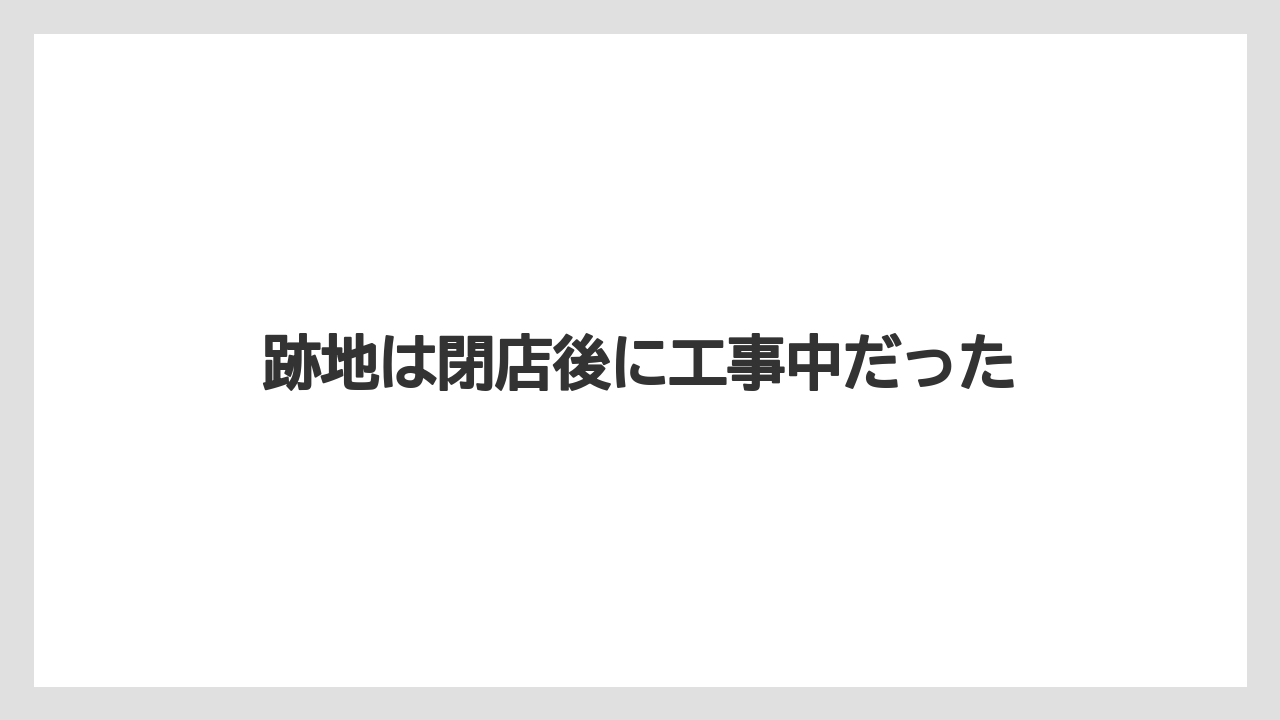 跡地は閉店後に工事中だった