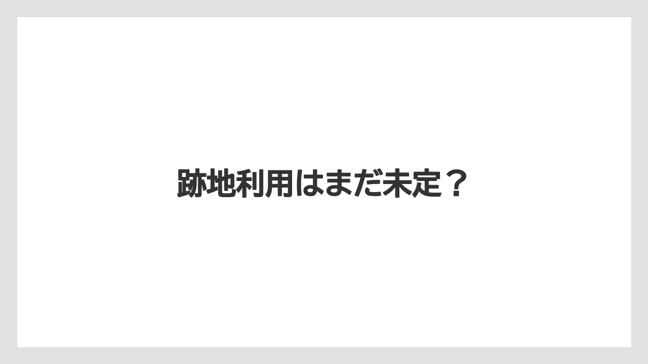 跡地利用はまだ未定?