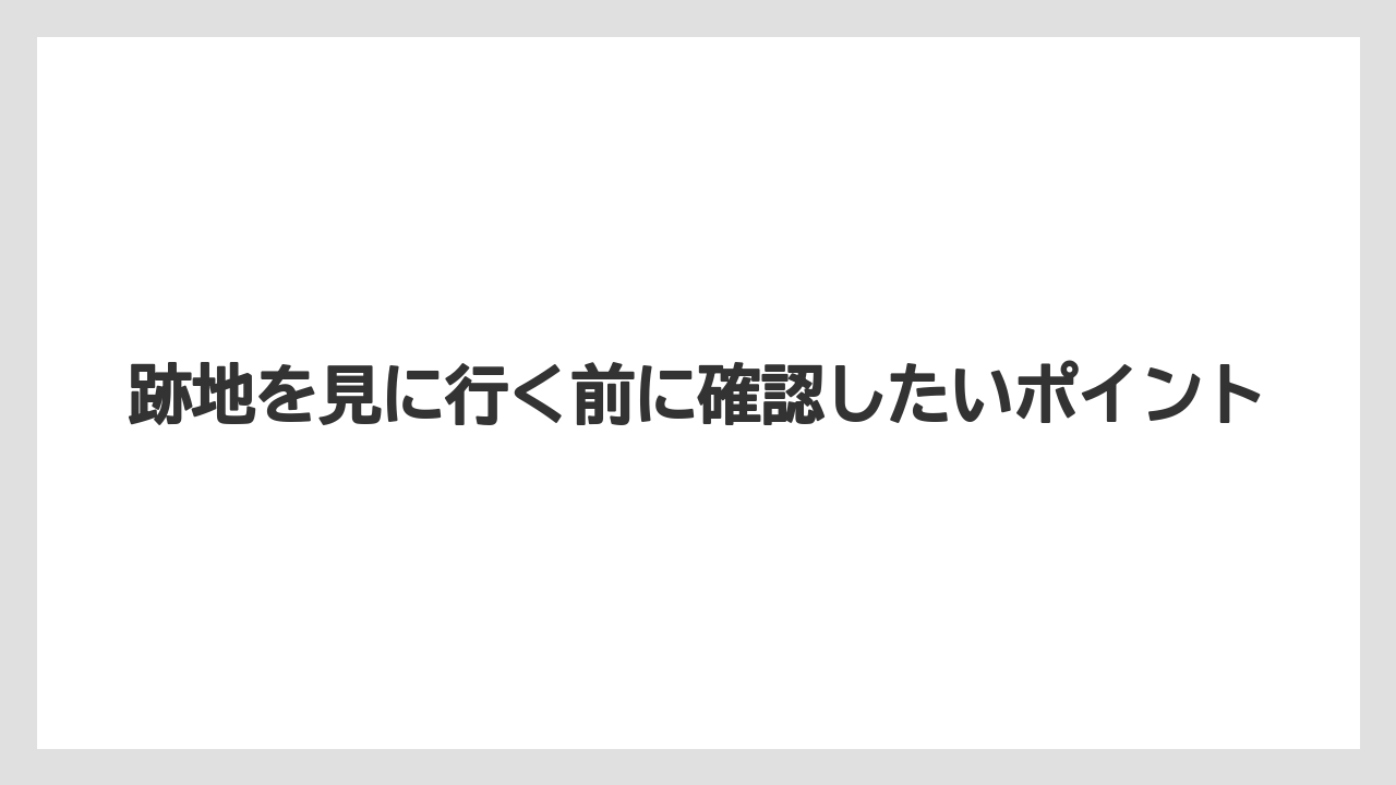 跡地を見に行く前に確認したいポイント