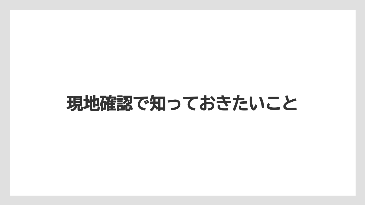 現地確認で知っておきたいこと