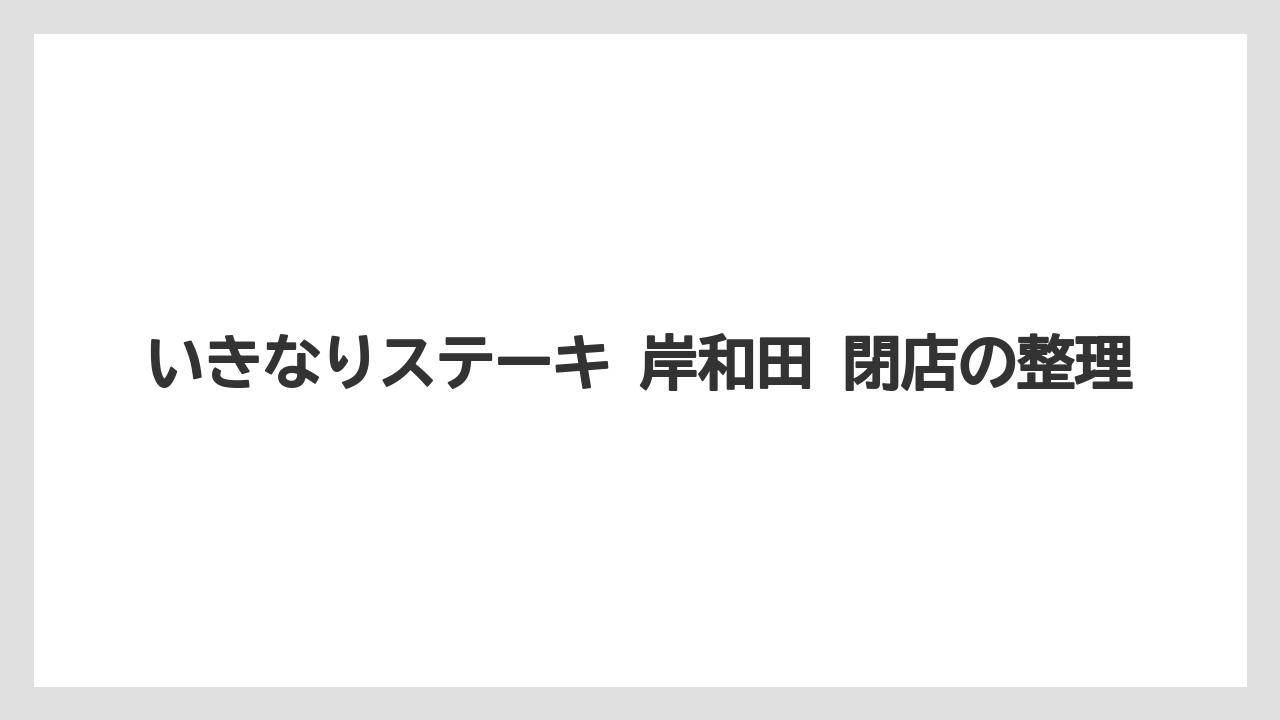 いきなりステーキ 岸和田 閉店の整理
