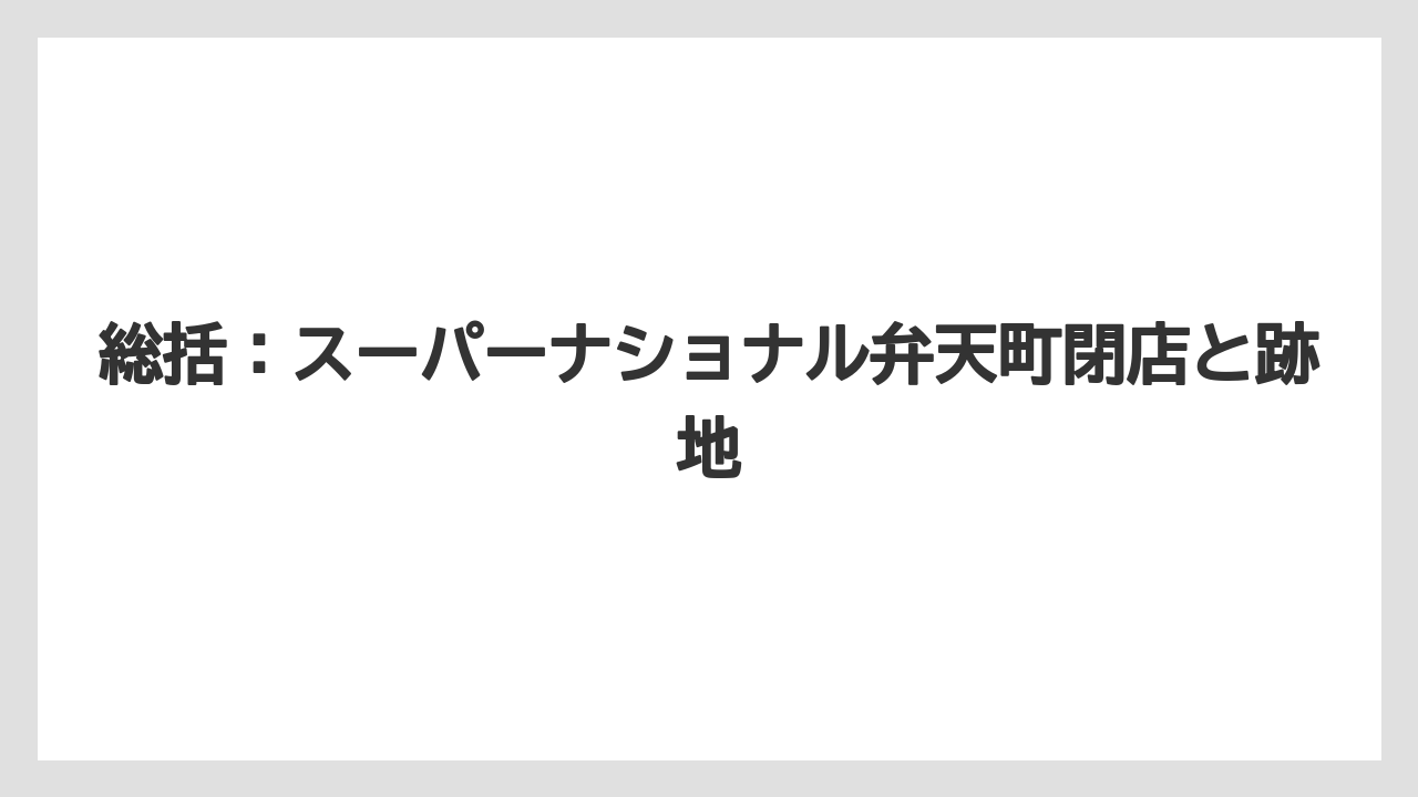 総括:スーパーナショナル弁天町閉店と跡地