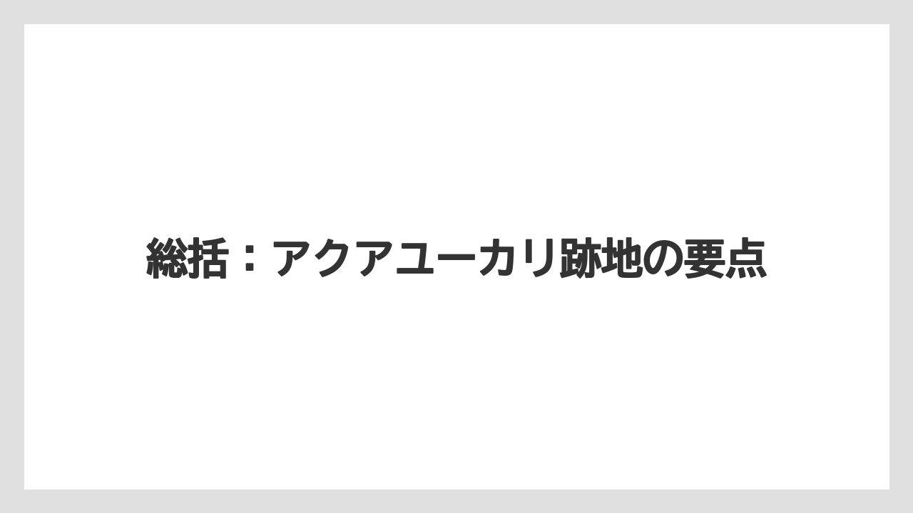 総括:アクアユーカリ跡地の要点