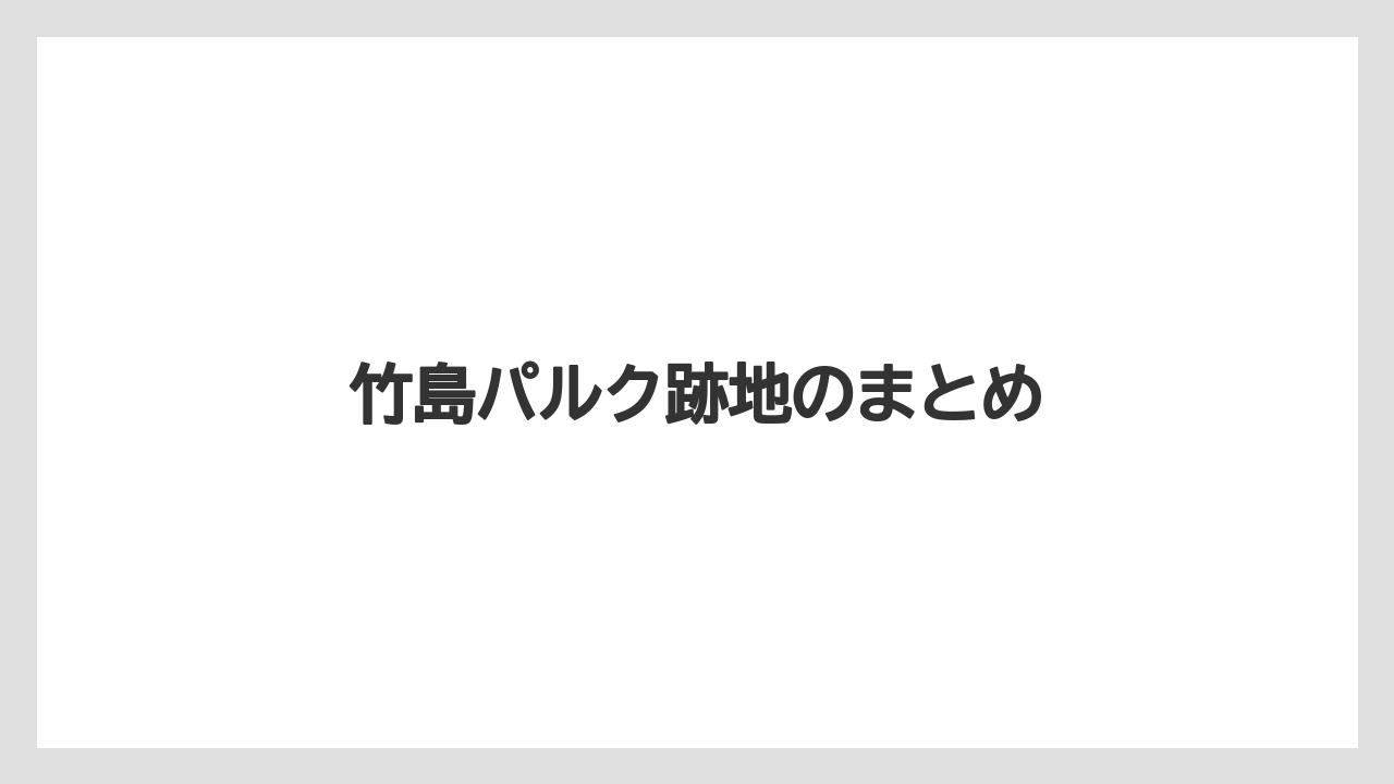 竹島パルク跡地のまとめ