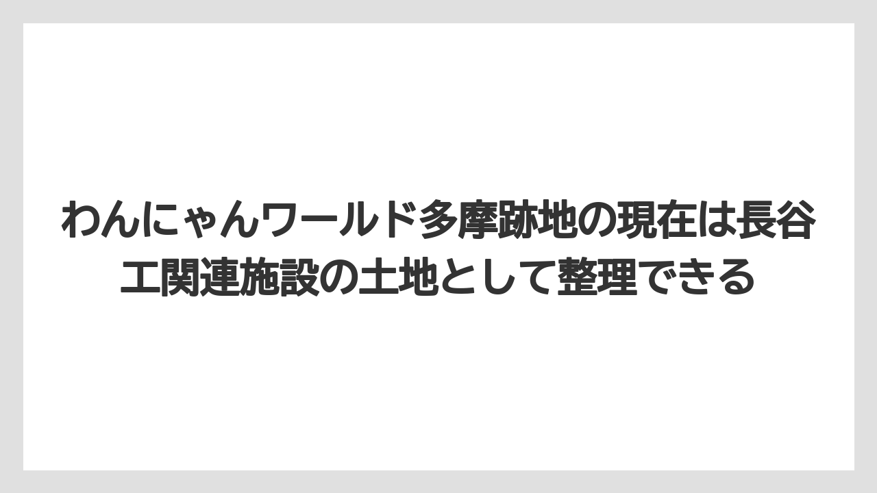 わんにゃんワールド多摩跡地の現在は長谷工関連施設の土地として整理できる