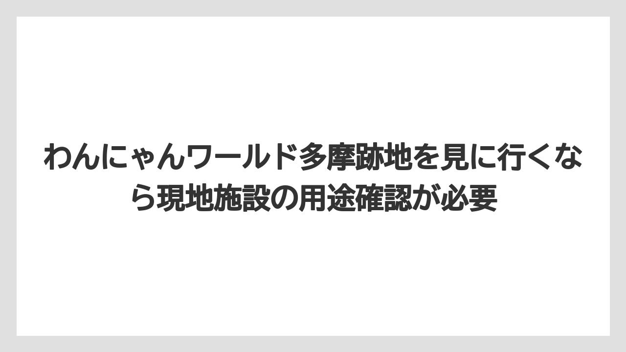 わんにゃんワールド多摩跡地を見に行くなら現地施設の用途確認が必要