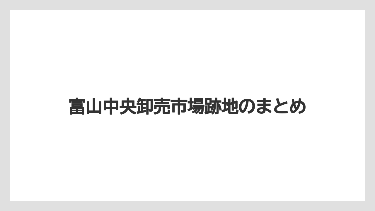 富山中央卸売市場跡地のまとめ