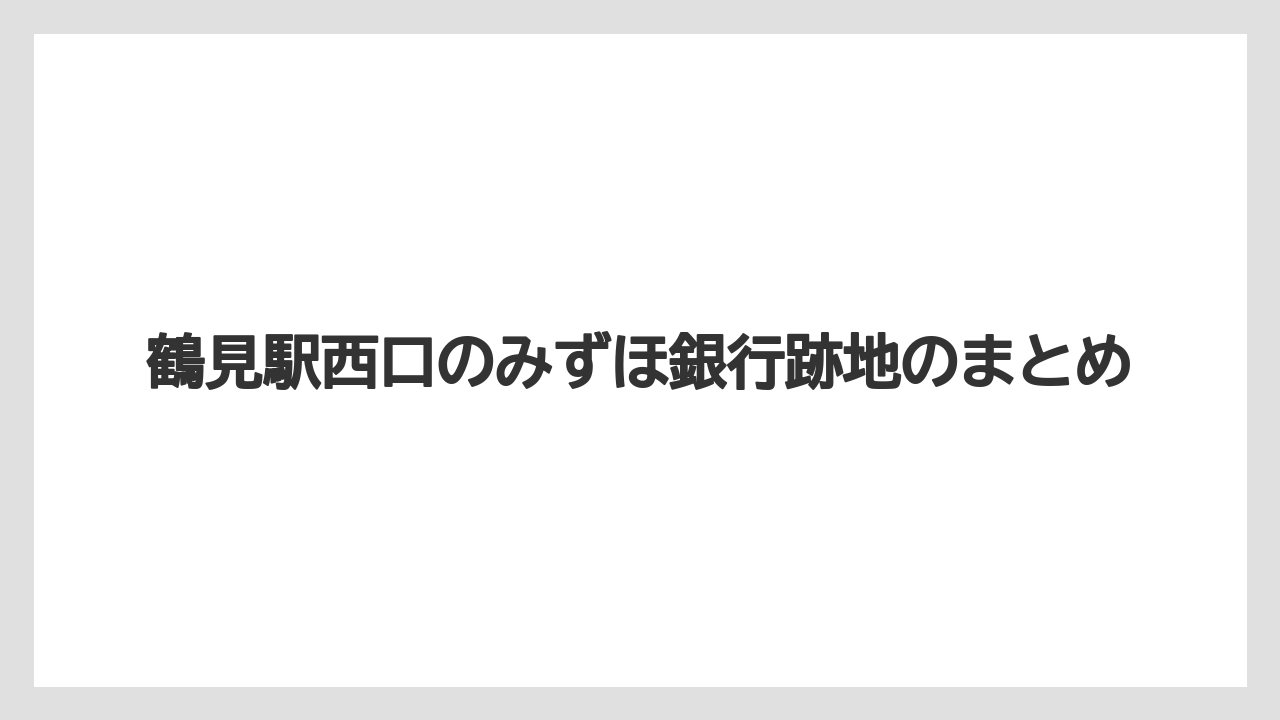 鶴見駅西口のみずほ銀行跡地のまとめ