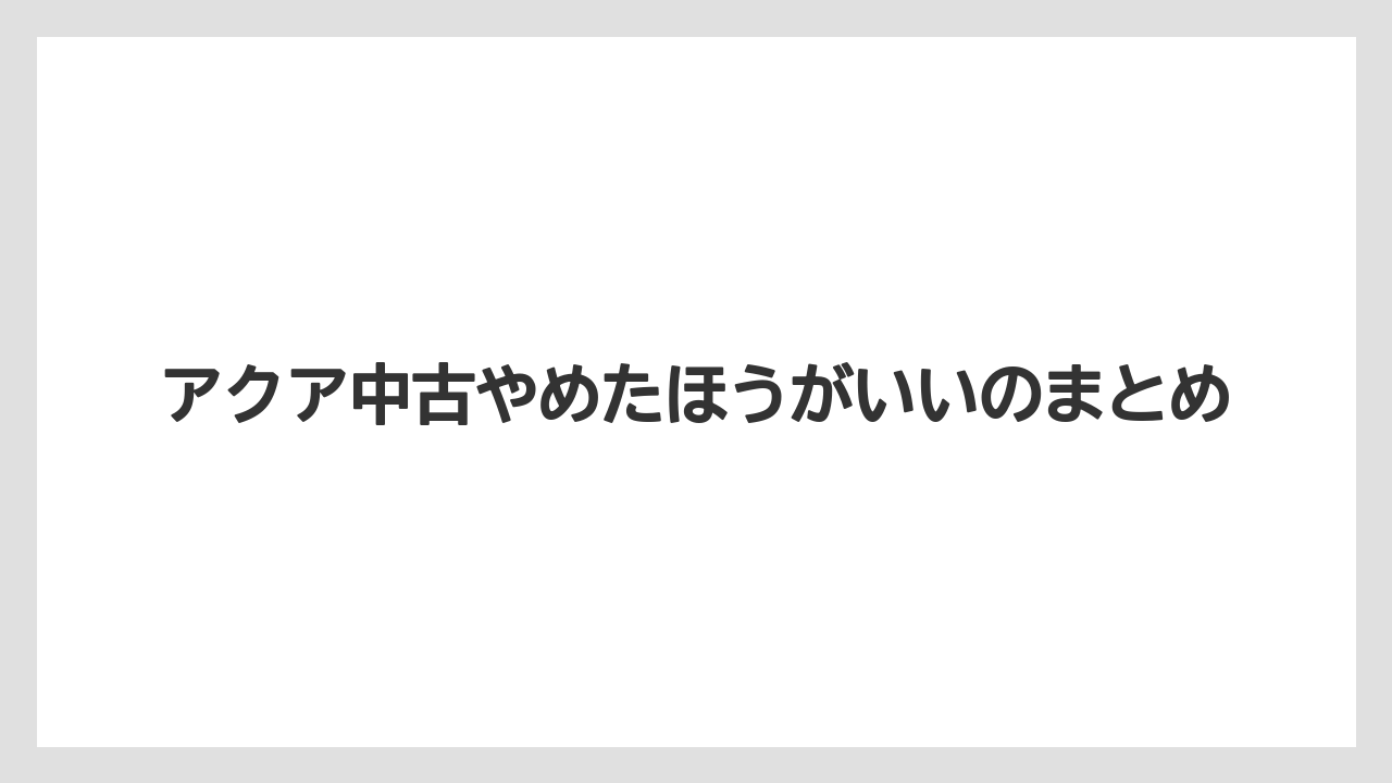 アクア中古やめたほうがいいのまとめ