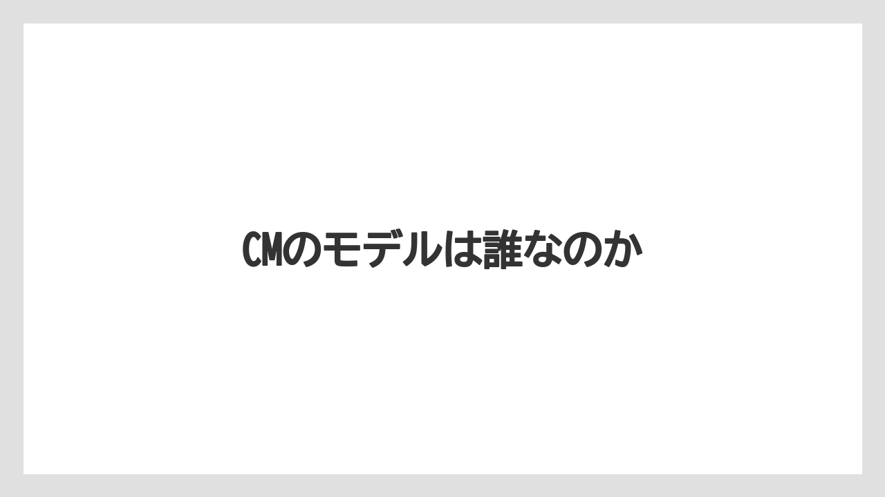 CMのモデルは誰なのか
