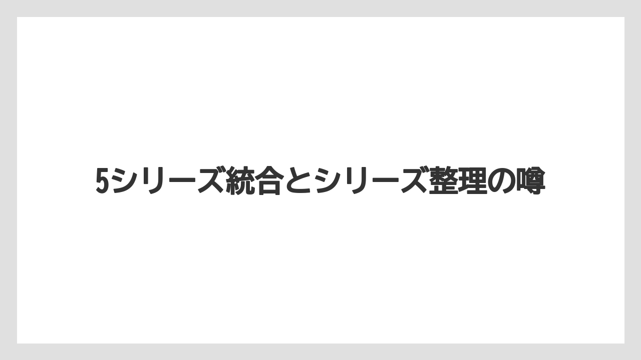 5シリーズ統合とシリーズ整理の噂