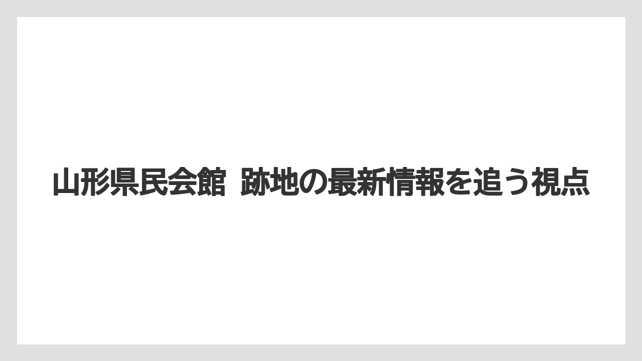 山形県民会館 跡地の最新情報を追う視点