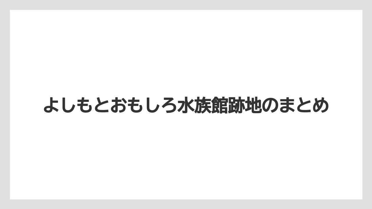 よしもとおもしろ水族館跡地のまとめ