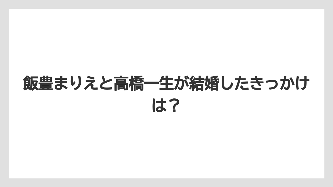 飯豊まりえと高橋一生が結婚したきっかけは？