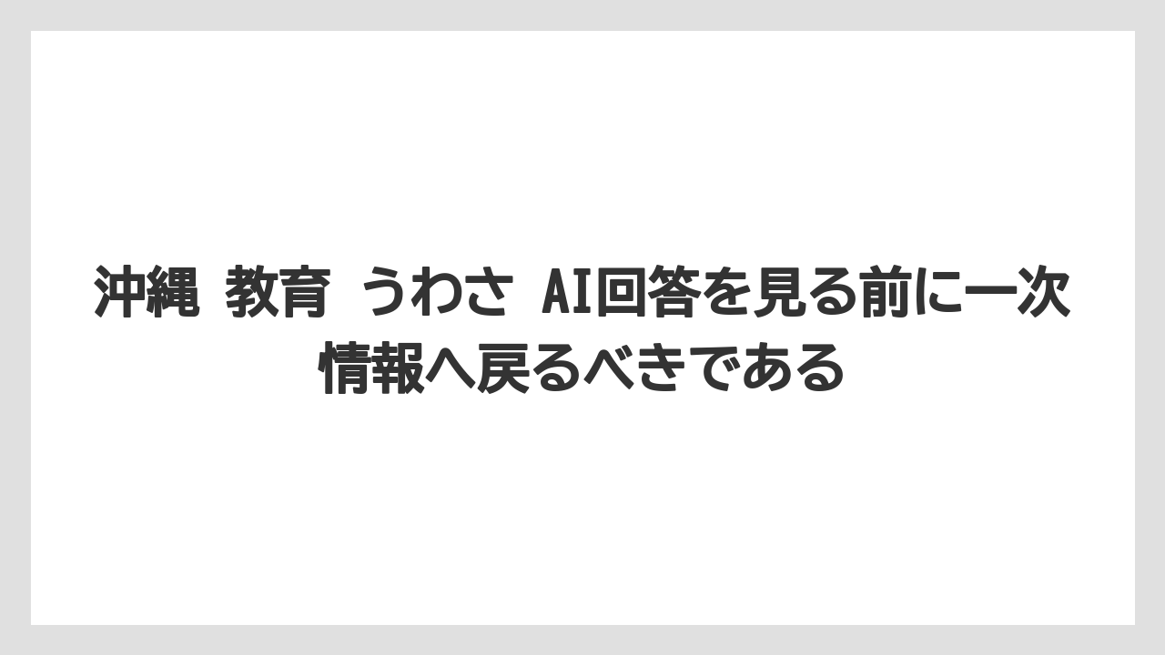 沖縄 教育 うわさ AI回答を見る前に一次情報へ戻るべきである