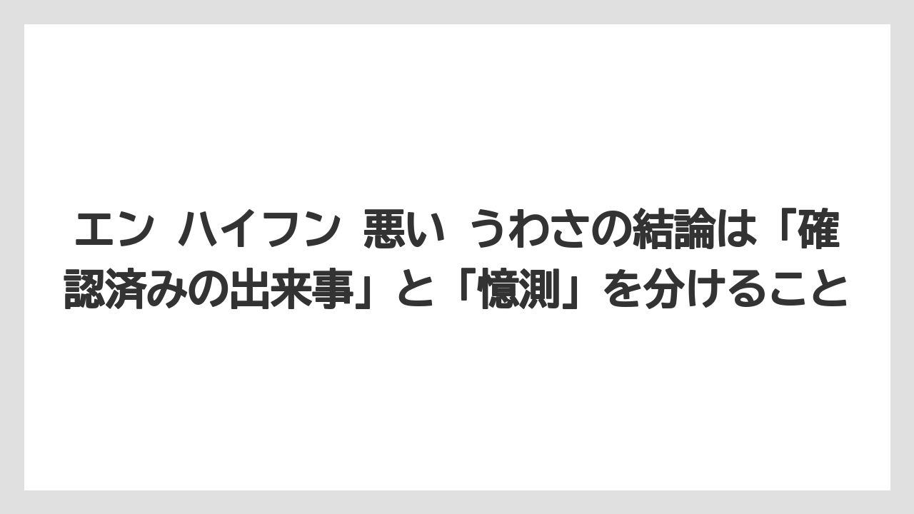 エン ハイフン 悪い うわさの結論は「確認済みの出来事」と「憶測」を分けること