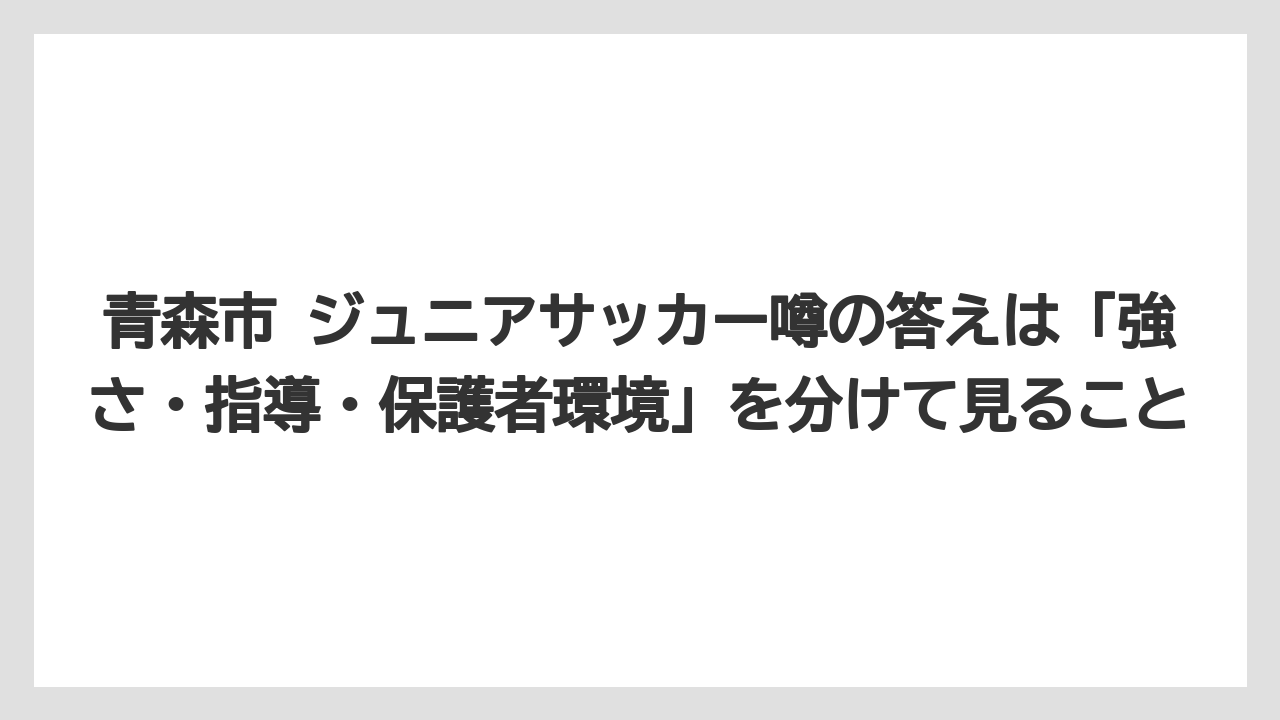 青森市 ジュニアサッカー噂の答えは「強さ・指導・保護者環境」を分けて見ること