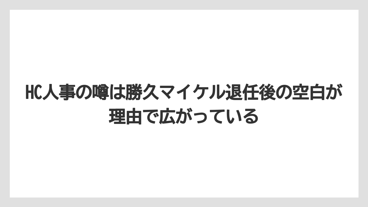 HC人事の噂は勝久マイケル退任後の空白が理由で広がっている