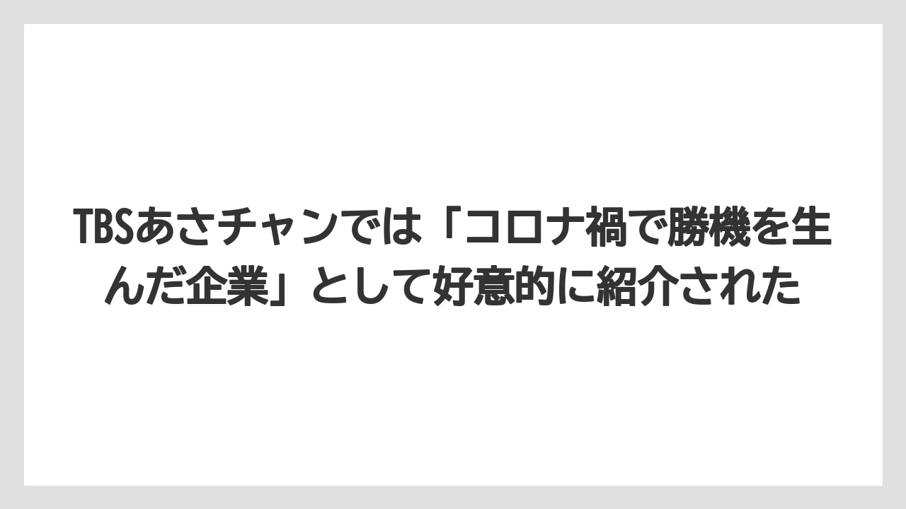 TBSあさチャンでは「コロナ禍で勝機を生んだ企業」として好意的に紹介された