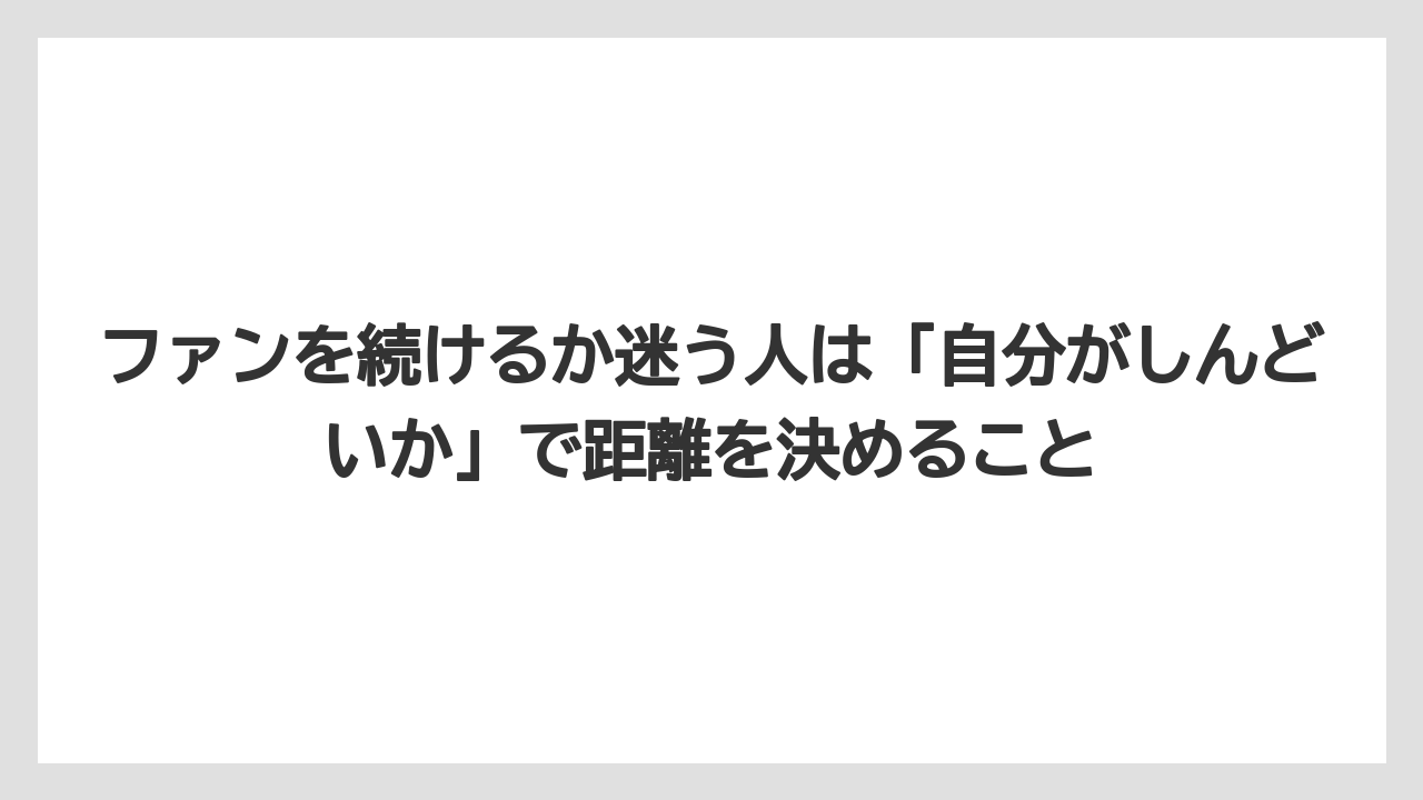 ファンを続けるか迷う人は「自分がしんどいか」で距離を決めること