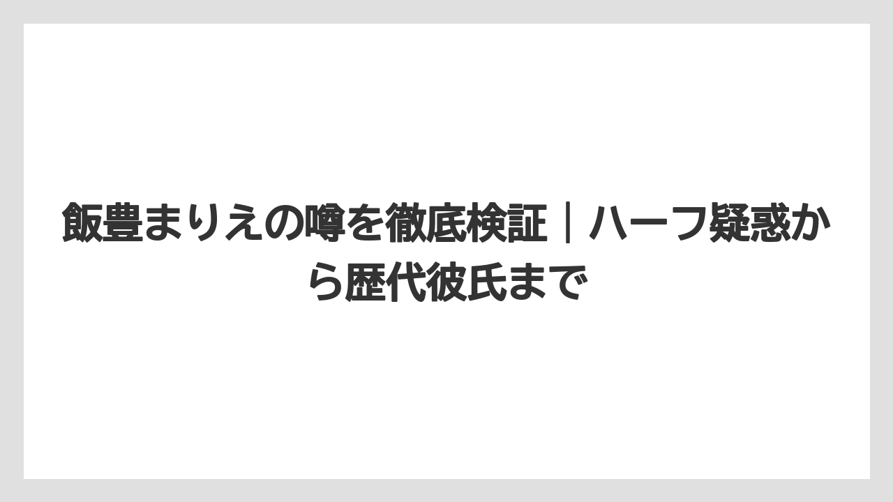 飯豊まりえの噂を徹底検証｜ハーフ疑惑から歴代彼氏まで