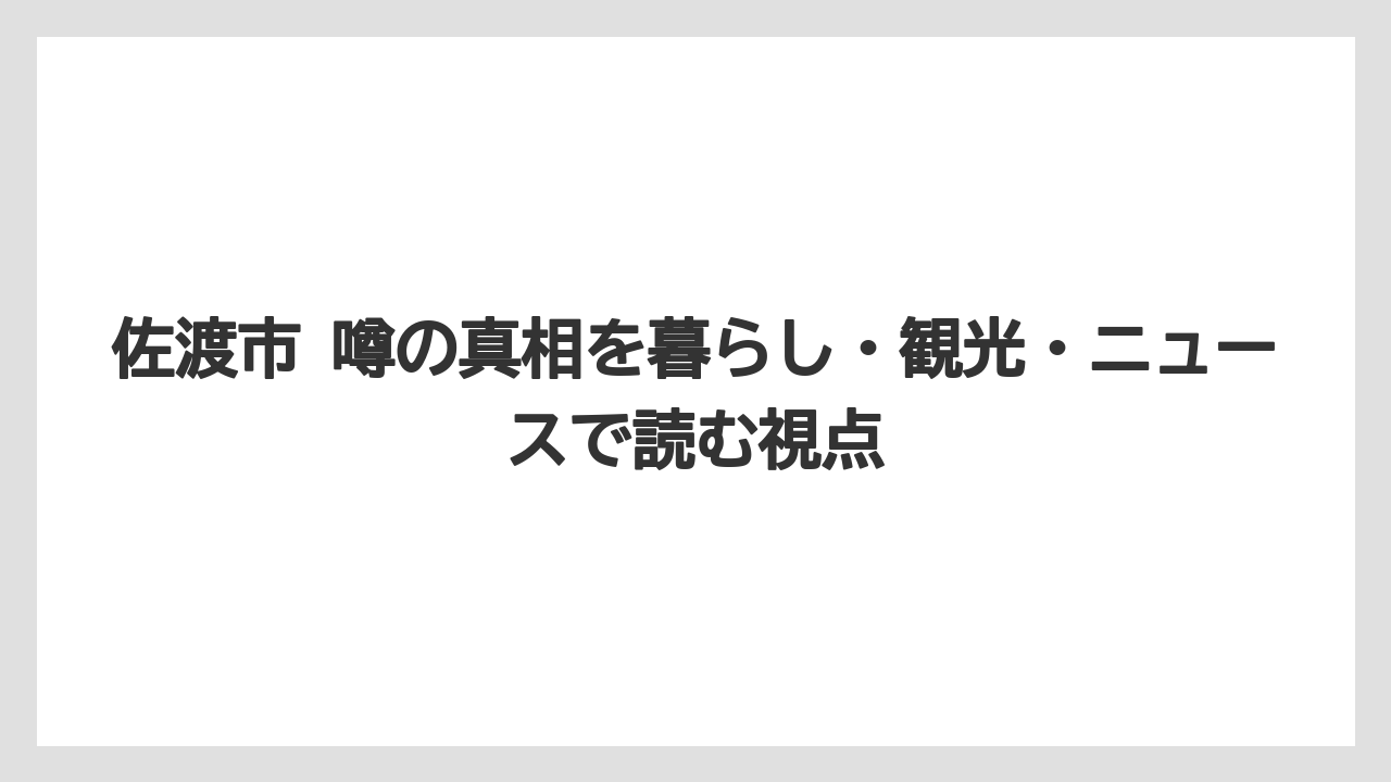 佐渡市 噂の真相を暮らし・観光・ニュースで読む視点